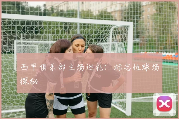西甲俱乐部主场巡礼:标志性球场探秘