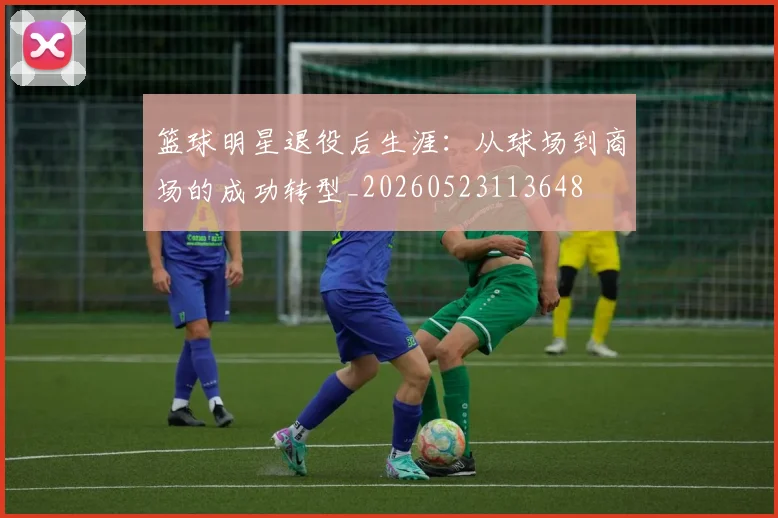 篮球明星退役后生涯：从球场到商场的成功转型_20260523113648