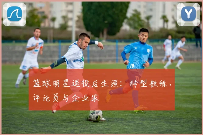篮球明星退役后生涯:转型教练、评论员与企业家
