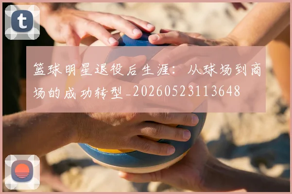 篮球明星退役后生涯:从球场到商场的成功转型_20260523113648